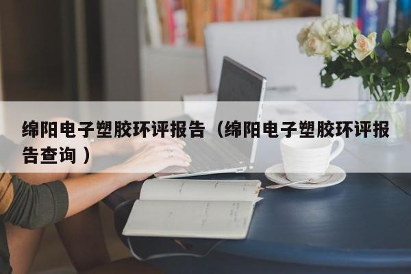 綿陽電子塑膠環(huán)評報告（綿陽電子塑膠環(huán)評報告查詢 ）